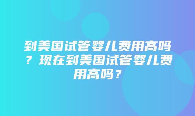 到美国试管婴儿费用高吗？现在到美国试管婴儿费用高吗？