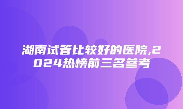 湖南试管比较好的医院,2024热榜前三名参考