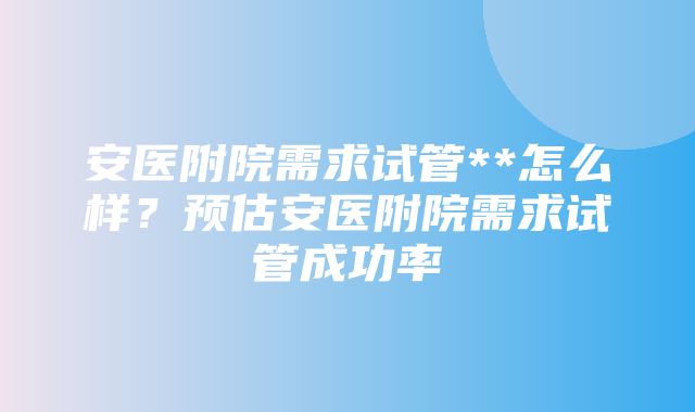 安医附院需求试管**怎么样？预估安医附院需求试管成功率