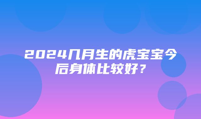 2024几月生的虎宝宝今后身体比较好？