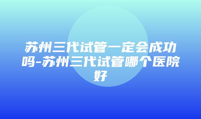 苏州三代试管一定会成功吗-苏州三代试管哪个医院好