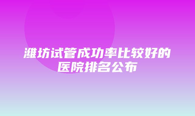 潍坊试管成功率比较好的医院排名公布