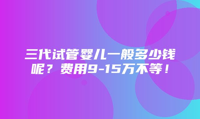 三代试管婴儿一般多少钱呢？费用9-15万不等！