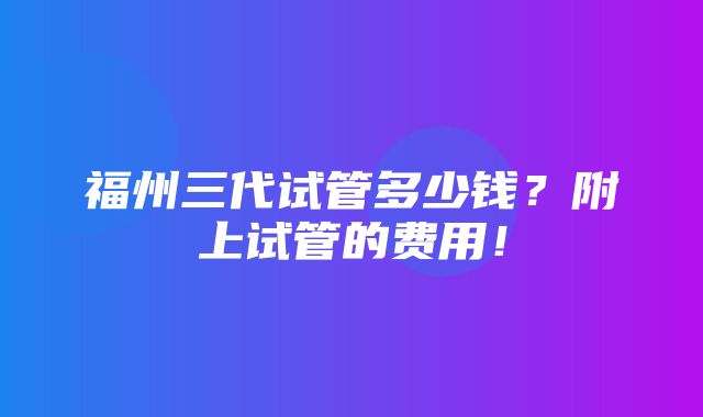 福州三代试管多少钱？附上试管的费用！