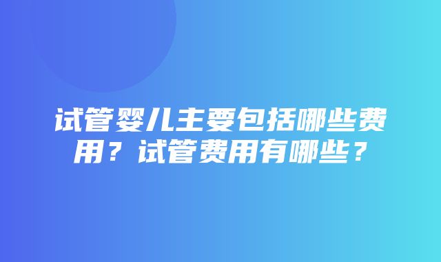 试管婴儿主要包括哪些费用？试管费用有哪些？