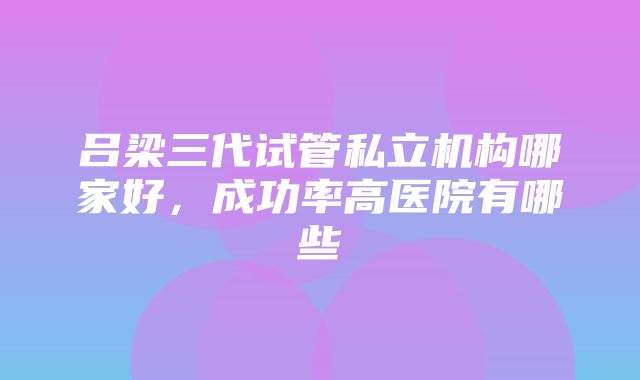 吕梁三代试管私立机构哪家好，成功率高医院有哪些