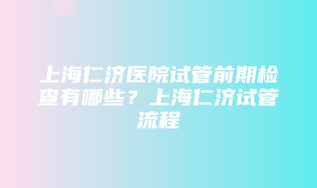 上海仁济医院试管前期检查有哪些？上海仁济试管流程