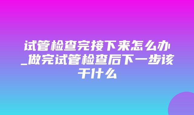 试管检查完接下来怎么办_做完试管检查后下一步该干什么