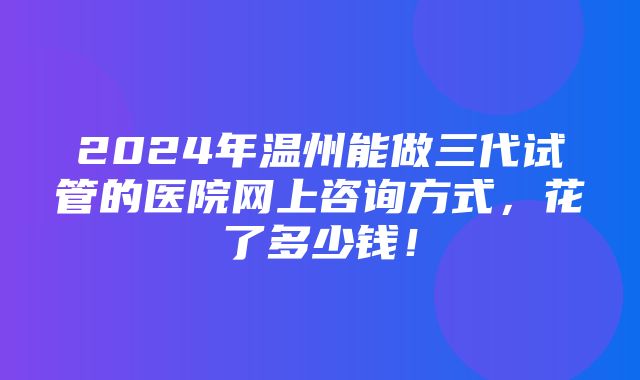 2024年温州能做三代试管的医院网上咨询方式，花了多少钱！