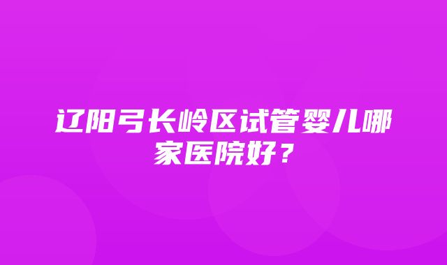 辽阳弓长岭区试管婴儿哪家医院好？