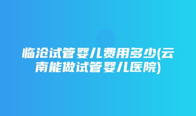 临沧试管婴儿费用多少(云南能做试管婴儿医院)