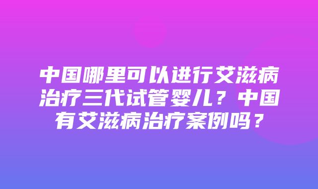 中国哪里可以进行艾滋病治疗三代试管婴儿？中国有艾滋病治疗案例吗？