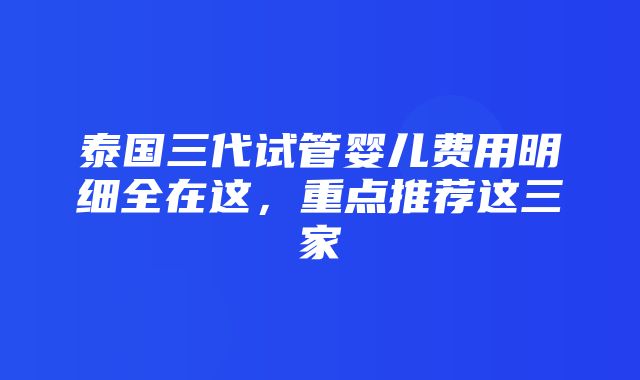 泰国三代试管婴儿费用明细全在这，重点推荐这三家