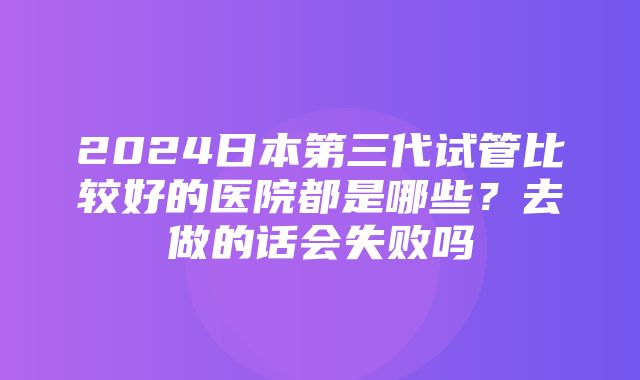 2024日本第三代试管比较好的医院都是哪些？去做的话会失败吗