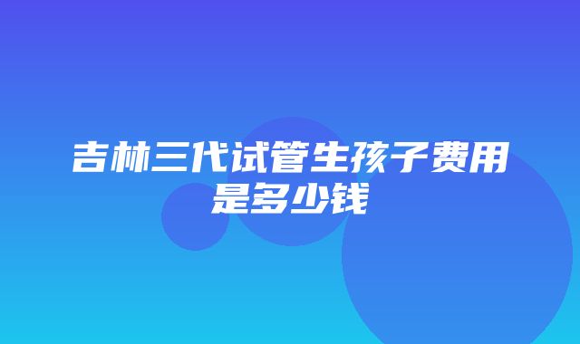 吉林三代试管生孩子费用是多少钱