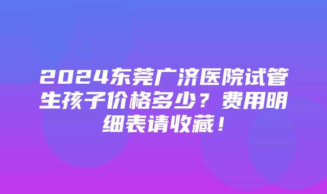 2024东莞广济医院试管生孩子价格多少？费用明细表请收藏！