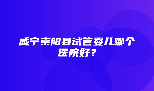 咸宁崇阳县试管婴儿哪个医院好？