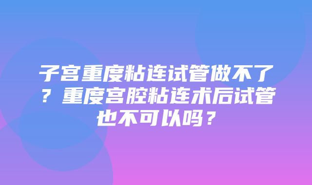 子宫重度粘连试管做不了？重度宫腔粘连术后试管也不可以吗？