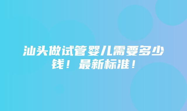 汕头做试管婴儿需要多少钱！最新标准！