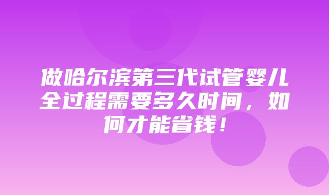 做哈尔滨第三代试管婴儿全过程需要多久时间，如何才能省钱！