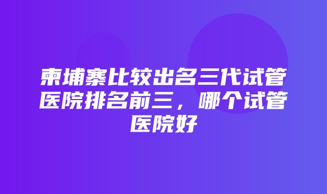 柬埔寨比较出名三代试管医院排名前三，哪个试管医院好