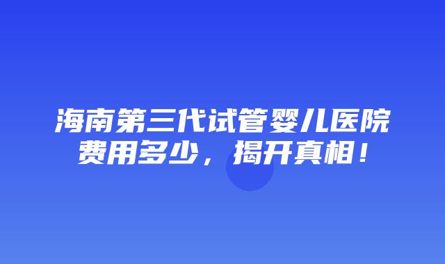 海南第三代试管婴儿医院费用多少，揭开真相！