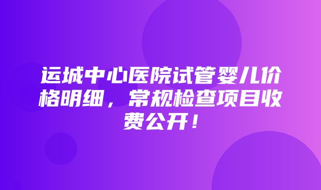 运城中心医院试管婴儿价格明细，常规检查项目收费公开！