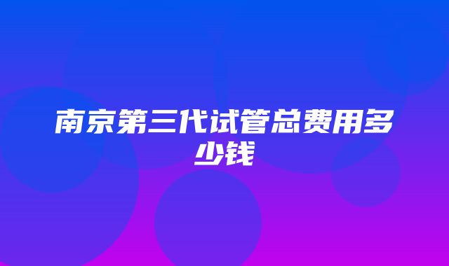 南京第三代试管总费用多少钱