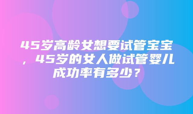 45岁高龄女想要试管宝宝，45岁的女人做试管婴儿成功率有多少？