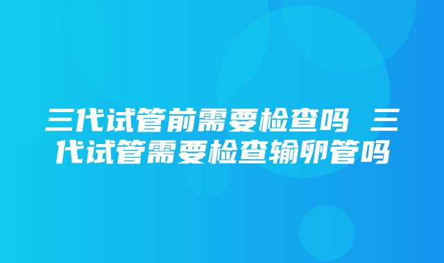 三代试管前需要检查吗 三代试管需要检查输卵管吗