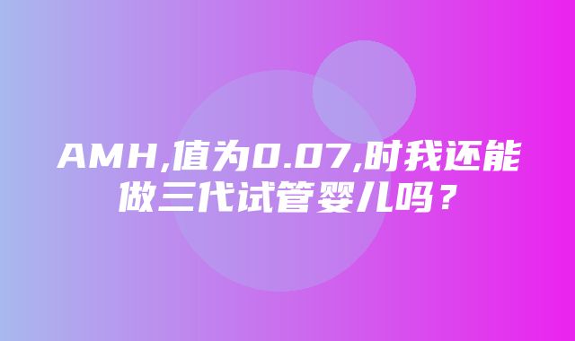 AMH,值为0.07,时我还能做三代试管婴儿吗？