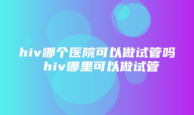 hiv哪个医院可以做试管吗 hiv哪里可以做试管