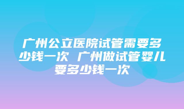 广州公立医院试管需要多少钱一次 广州做试管婴儿要多少钱一次