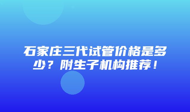 石家庄三代试管价格是多少？附生子机构推荐！