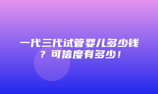 一代三代试管婴儿多少钱？可信度有多少！