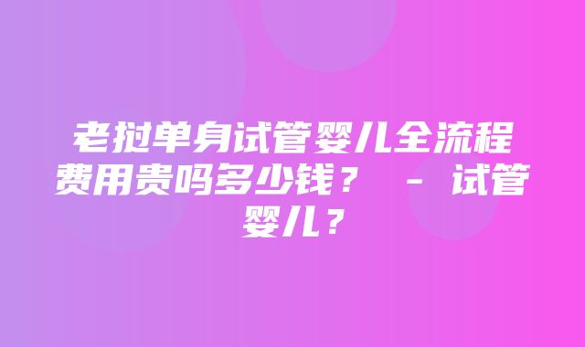 老挝单身试管婴儿全流程费用贵吗多少钱？ - 试管婴儿？