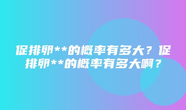 促排卵**的概率有多大？促排卵**的概率有多大啊？