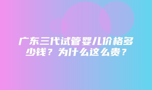 广东三代试管婴儿价格多少钱？为什么这么贵？