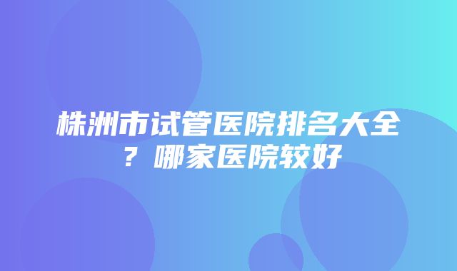 株洲市试管医院排名大全？哪家医院较好