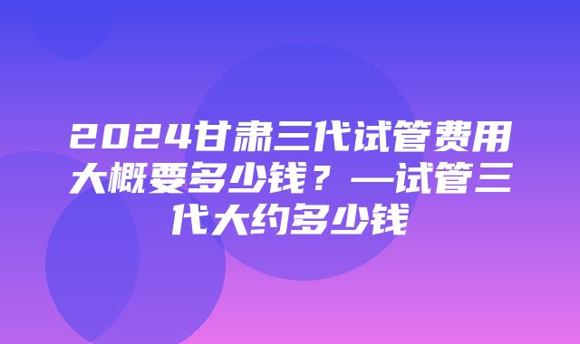 2024甘肃三代试管费用大概要多少钱？—试管三代大约多少钱