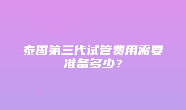 泰国第三代试管费用需要准备多少？