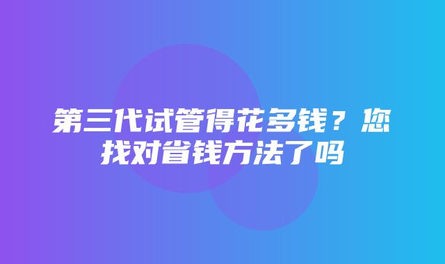 第三代试管得花多钱？您找对省钱方法了吗