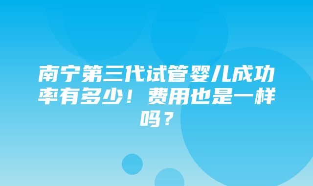 南宁第三代试管婴儿成功率有多少！费用也是一样吗？