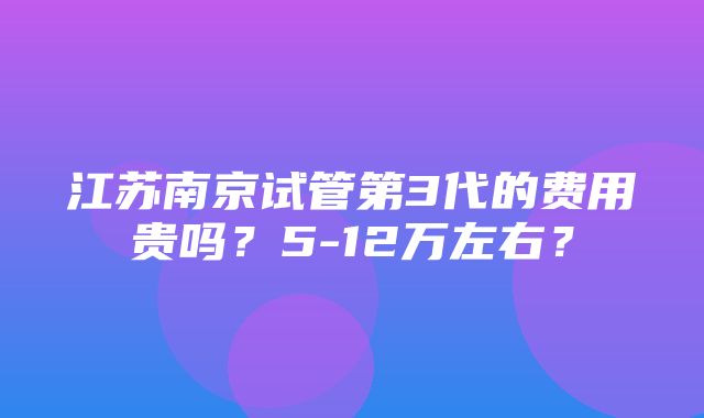 江苏南京试管第3代的费用贵吗？5-12万左右？