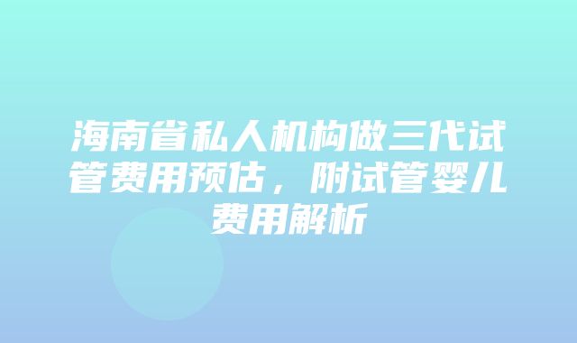 海南省私人机构做三代试管费用预估，附试管婴儿费用解析