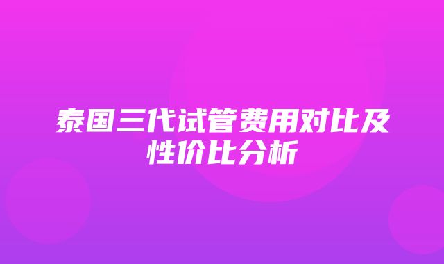 泰国三代试管费用对比及性价比分析