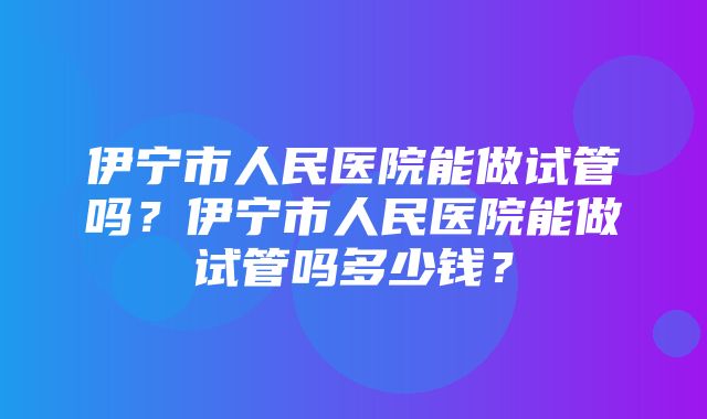 伊宁市人民医院能做试管吗？伊宁市人民医院能做试管吗多少钱？