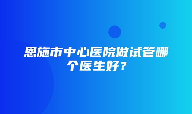 恩施市中心医院做试管哪个医生好？