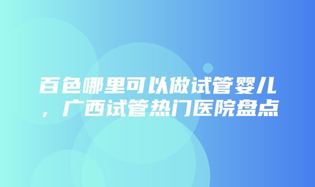 百色哪里可以做试管婴儿，广西试管热门医院盘点