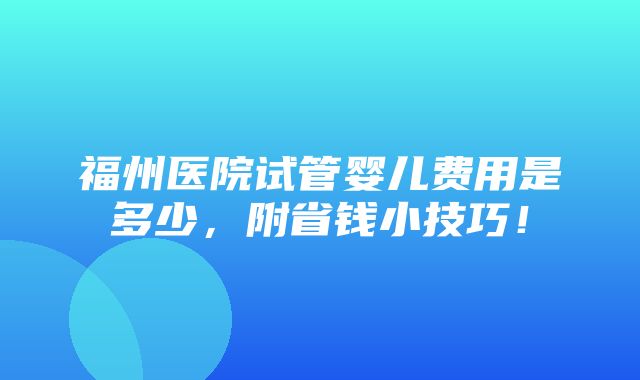 福州医院试管婴儿费用是多少，附省钱小技巧！